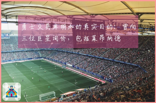 勇士交易库明加的真实目的：曾向三位巨星询价，包括莱昂纳德