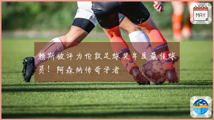 赖斯被评为伦敦足球奖年度最佳球员！阿森纳传奇学者