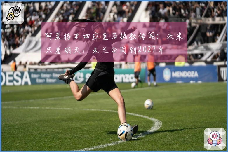 阿莱格里回应皇马执教传闻：未来只看明天，米兰合同到2027年