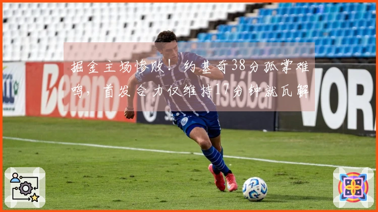 掘金主场惨败！约基奇38分孤掌难鸣，首发合力仅维持17分钟就瓦解