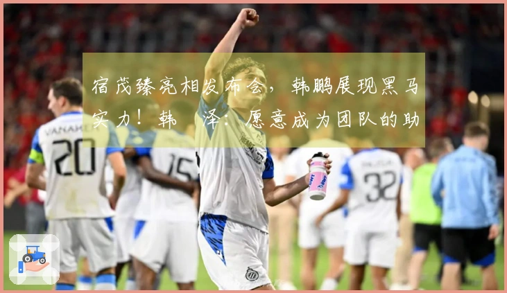 宿茂臻亮相发布会，韩鹏展现黑马实力！韩镕泽：愿意成为团队的助力！