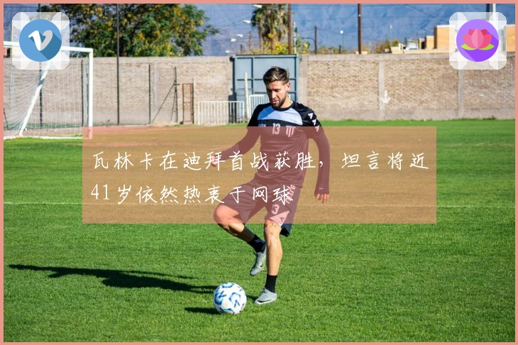 瓦林卡在迪拜首战获胜，坦言将近41岁依然热衷于网球