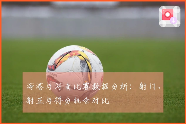 海港与河南比赛数据分析：射门、射正与得分机会对比