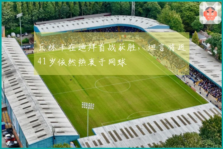 瓦林卡在迪拜首战获胜，坦言将近41岁依然热衷于网球