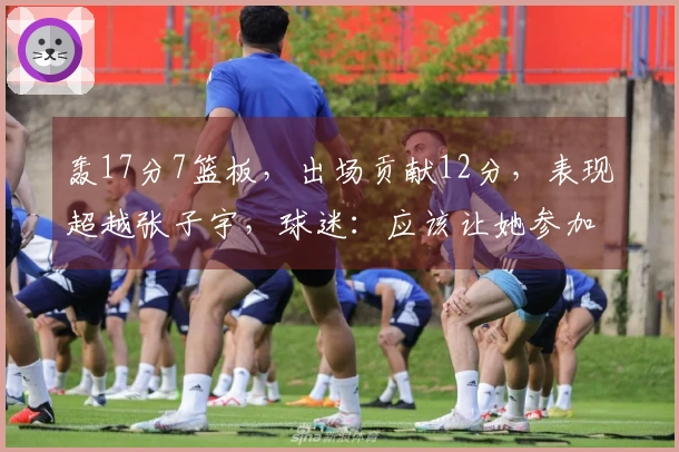 轰17分7篮板，出场贡献12分，表现超越张子宇，球迷：应该让她参加世界杯