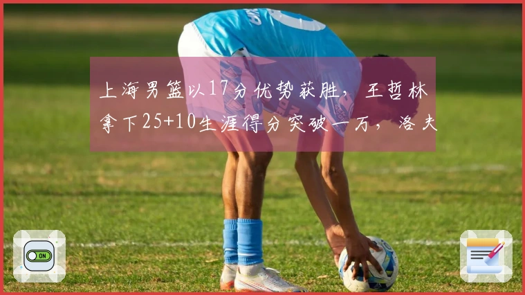 上海男篮以17分优势获胜，王哲林拿下25+10生涯得分突破一万，洛夫顿贡献30+10