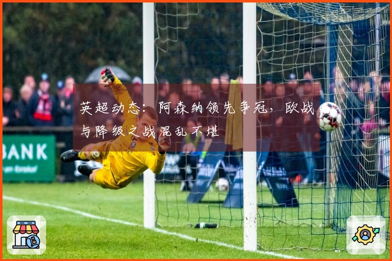 英超动态：阿森纳领先争冠，欧战与降级之战混乱不堪