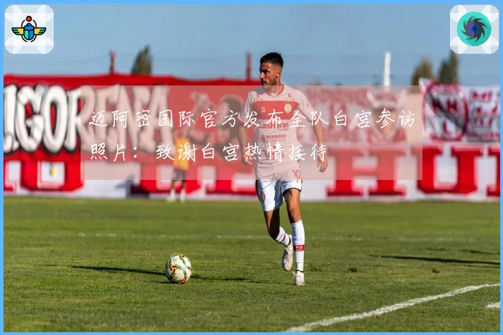 迈阿密国际官方发布全队白宫参访照片：致谢白宫热情接待