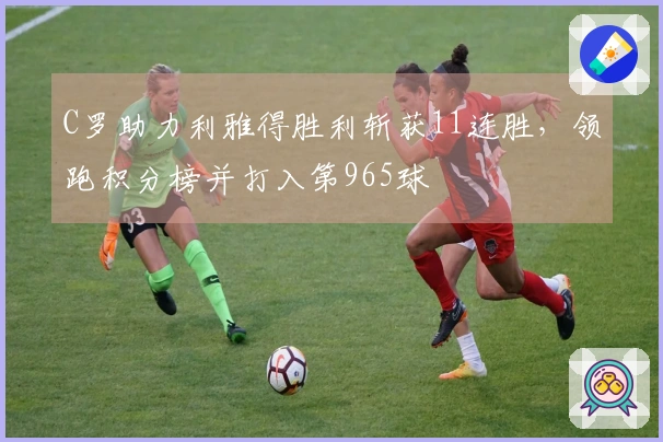 C罗助力利雅得胜利斩获11连胜，领跑积分榜并打入第965球
