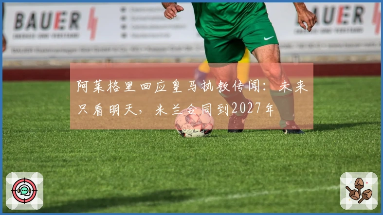 阿莱格里回应皇马执教传闻：未来只看明天，米兰合同到2027年