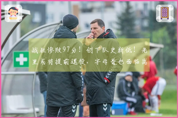 战狂惨败97分！创下队史新低！老里或将提前退役，字母哥也面临离队。