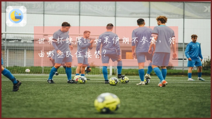 世界杯缺席：如果伊朗不参赛，将由哪些队伍接替？